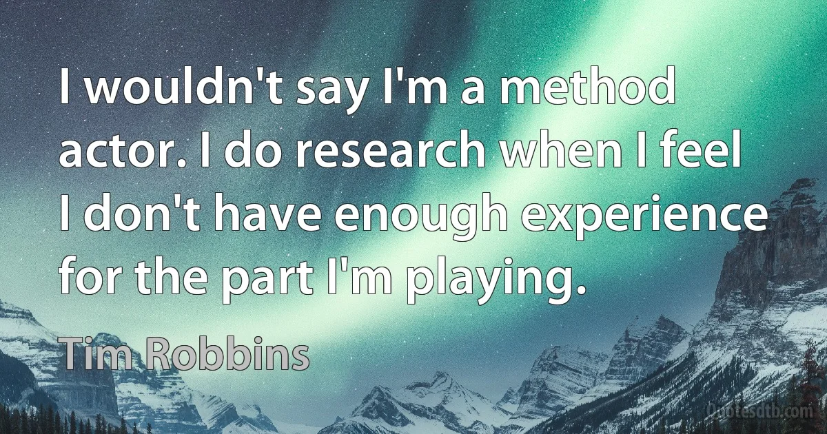 I wouldn't say I'm a method actor. I do research when I feel I don't have enough experience for the part I'm playing. (Tim Robbins)