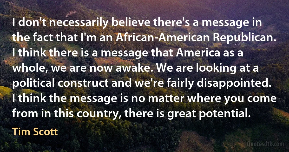 I don't necessarily believe there's a message in the fact that I'm an African-American Republican. I think there is a message that America as a whole, we are now awake. We are looking at a political construct and we're fairly disappointed. I think the message is no matter where you come from in this country, there is great potential. (Tim Scott)