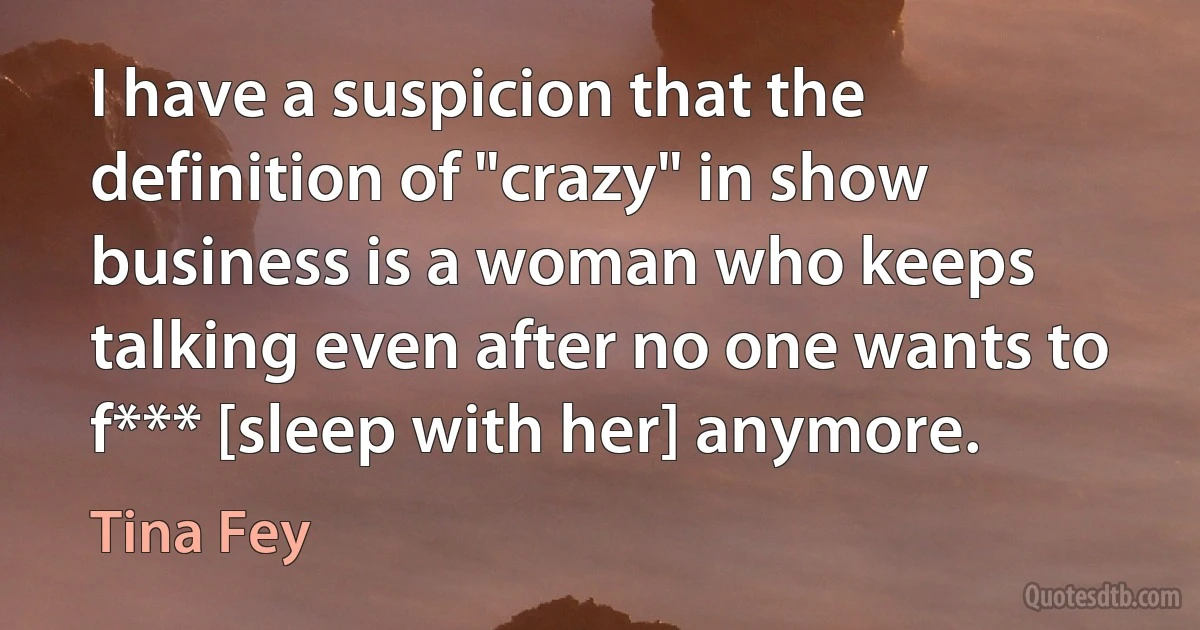 I have a suspicion that the definition of "crazy" in show business is a woman who keeps talking even after no one wants to f*** [sleep with her] anymore. (Tina Fey)