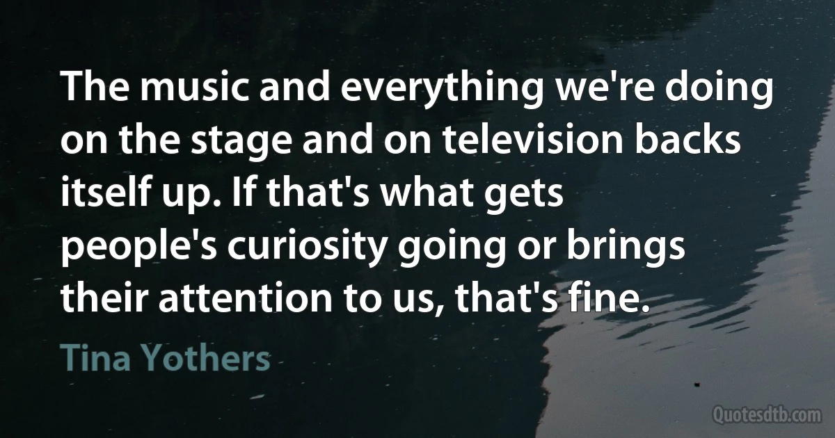 The music and everything we're doing on the stage and on television backs itself up. If that's what gets people's curiosity going or brings their attention to us, that's fine. (Tina Yothers)