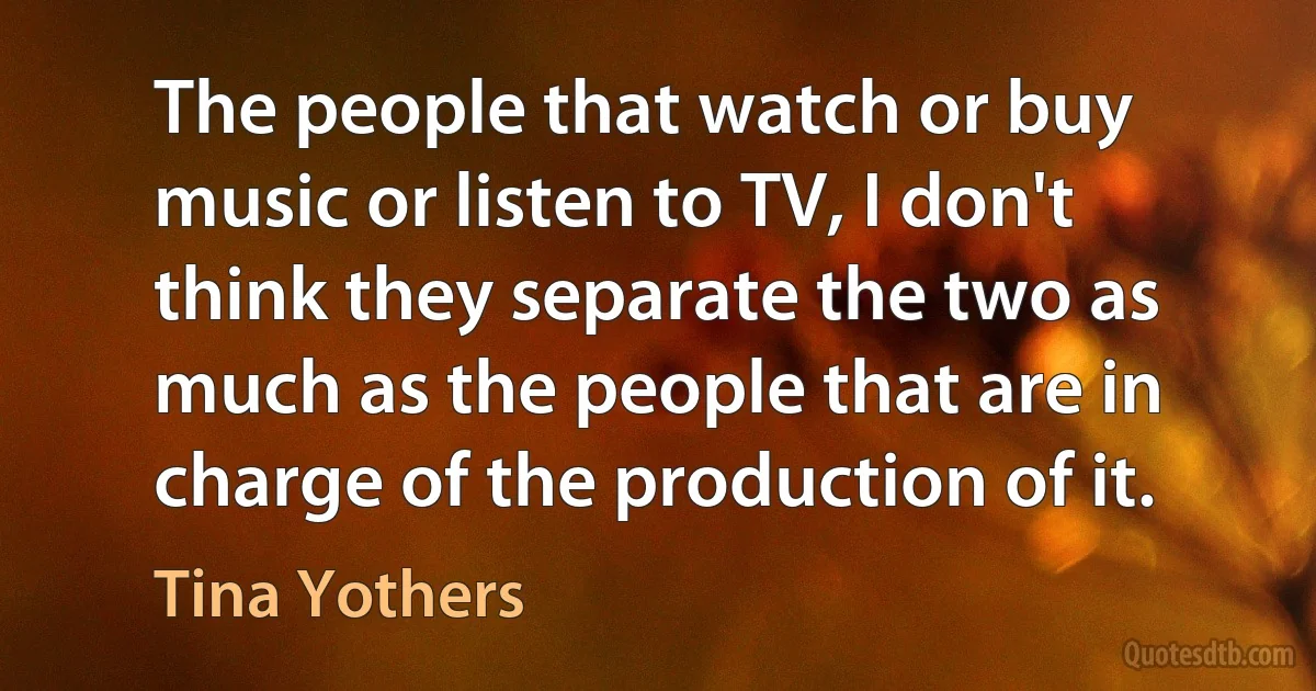 The people that watch or buy music or listen to TV, I don't think they separate the two as much as the people that are in charge of the production of it. (Tina Yothers)