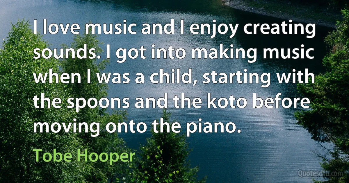 I love music and I enjoy creating sounds. I got into making music when I was a child, starting with the spoons and the koto before moving onto the piano. (Tobe Hooper)