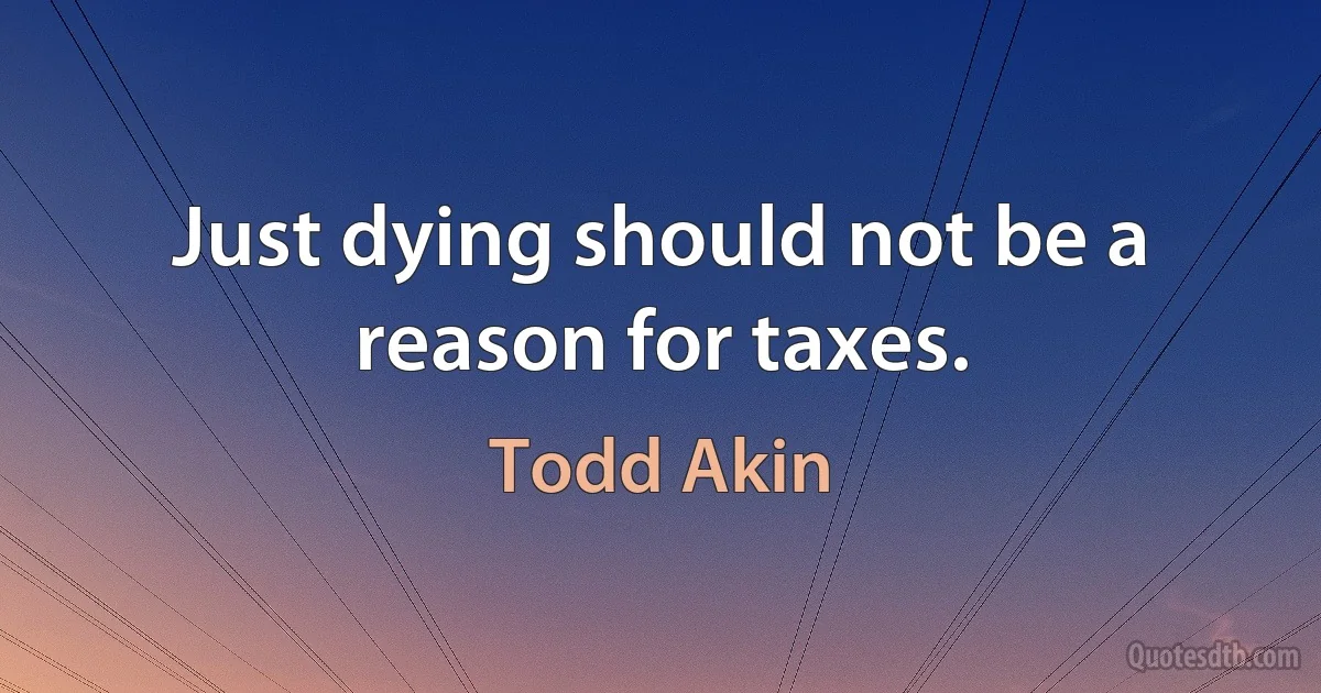 Just dying should not be a reason for taxes. (Todd Akin)