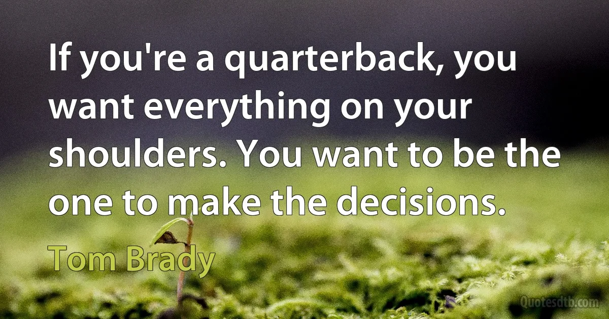 If you're a quarterback, you want everything on your shoulders. You want to be the one to make the decisions. (Tom Brady)