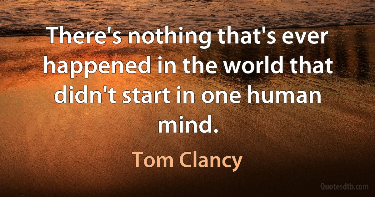 There's nothing that's ever happened in the world that didn't start in one human mind. (Tom Clancy)