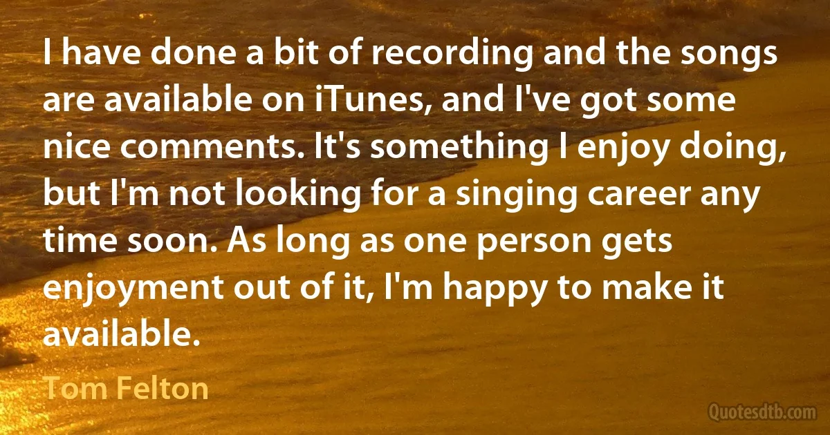 I have done a bit of recording and the songs are available on iTunes, and I've got some nice comments. It's something I enjoy doing, but I'm not looking for a singing career any time soon. As long as one person gets enjoyment out of it, I'm happy to make it available. (Tom Felton)