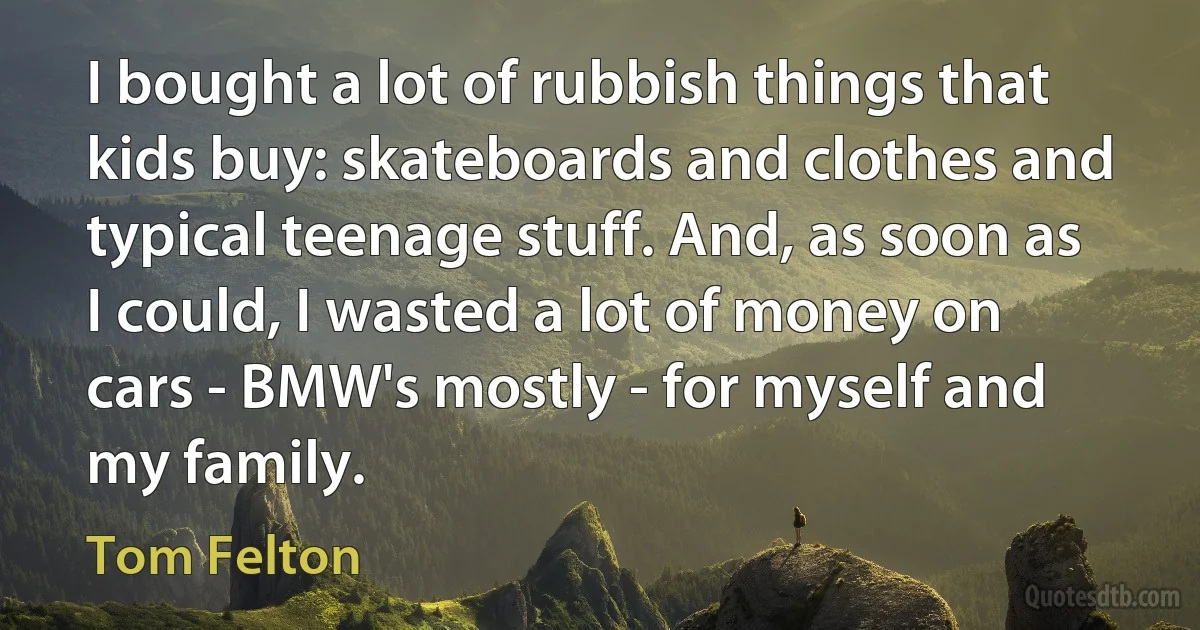 I bought a lot of rubbish things that kids buy: skateboards and clothes and typical teenage stuff. And, as soon as I could, I wasted a lot of money on cars - BMW's mostly - for myself and my family. (Tom Felton)