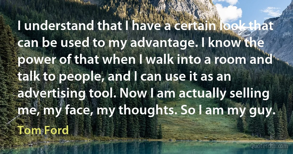 I understand that I have a certain look that can be used to my advantage. I know the power of that when I walk into a room and talk to people, and I can use it as an advertising tool. Now I am actually selling me, my face, my thoughts. So I am my guy. (Tom Ford)