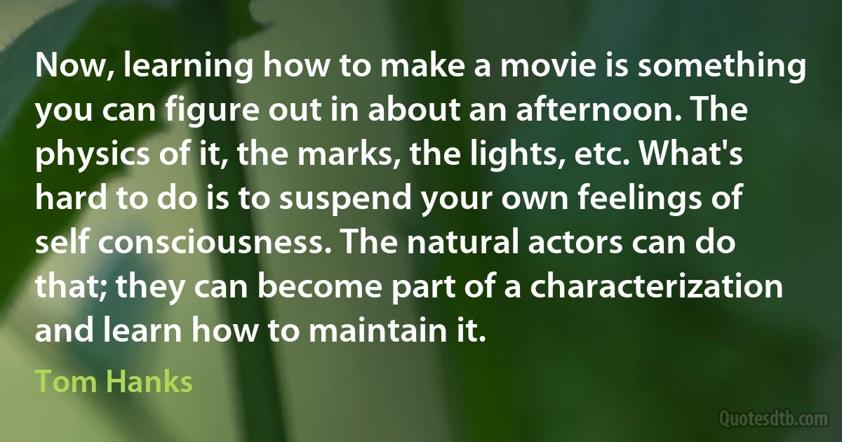 Now, learning how to make a movie is something you can figure out in about an afternoon. The physics of it, the marks, the lights, etc. What's hard to do is to suspend your own feelings of self consciousness. The natural actors can do that; they can become part of a characterization and learn how to maintain it. (Tom Hanks)