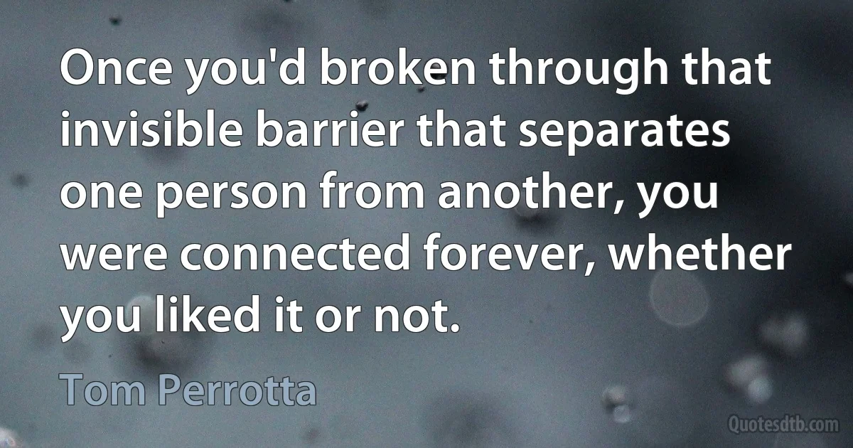 Once you'd broken through that invisible barrier that separates one person from another, you were connected forever, whether you liked it or not. (Tom Perrotta)