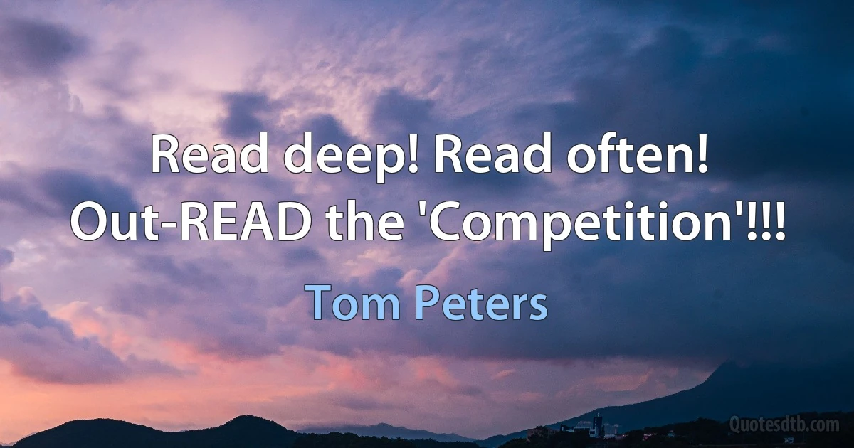 Read deep! Read often! Out-READ the 'Competition'!!! (Tom Peters)