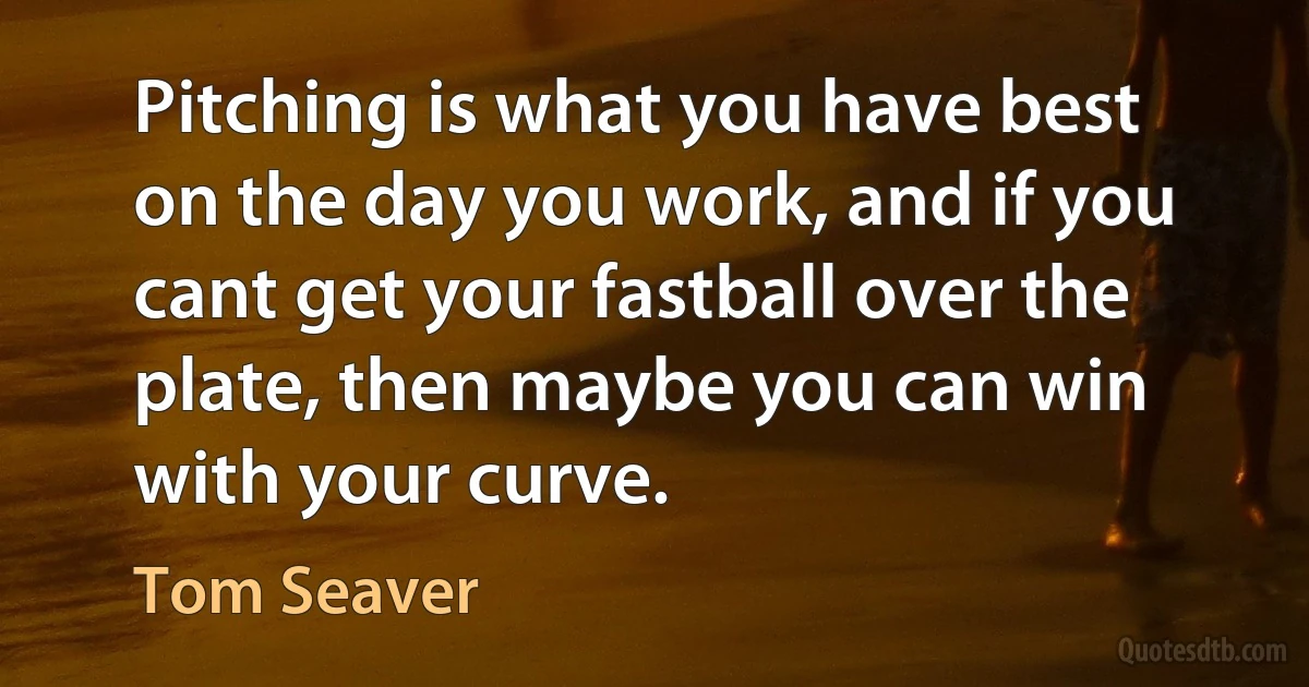 Pitching is what you have best on the day you work, and if you cant get your fastball over the plate, then maybe you can win with your curve. (Tom Seaver)