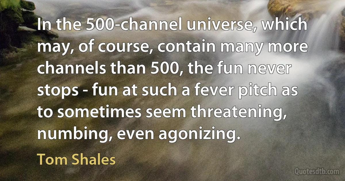 In the 500-channel universe, which may, of course, contain many more channels than 500, the fun never stops - fun at such a fever pitch as to sometimes seem threatening, numbing, even agonizing. (Tom Shales)