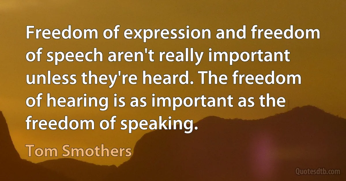 Freedom of expression and freedom of speech aren't really important unless they're heard. The freedom of hearing is as important as the freedom of speaking. (Tom Smothers)