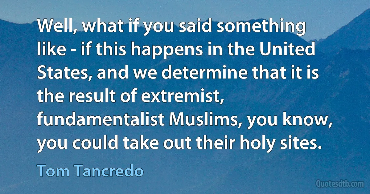 Well, what if you said something like - if this happens in the United States, and we determine that it is the result of extremist, fundamentalist Muslims, you know, you could take out their holy sites. (Tom Tancredo)