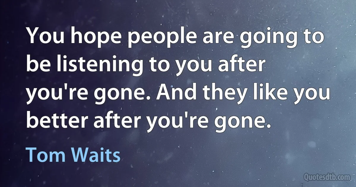 You hope people are going to be listening to you after you're gone. And they like you better after you're gone. (Tom Waits)