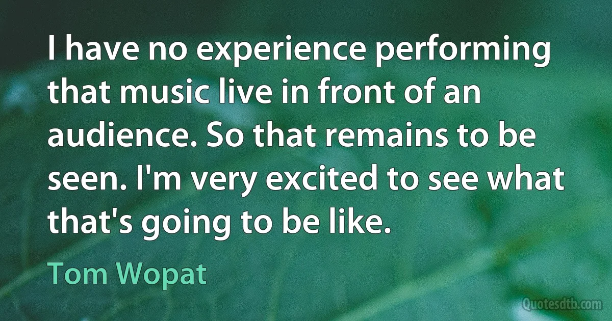 I have no experience performing that music live in front of an audience. So that remains to be seen. I'm very excited to see what that's going to be like. (Tom Wopat)