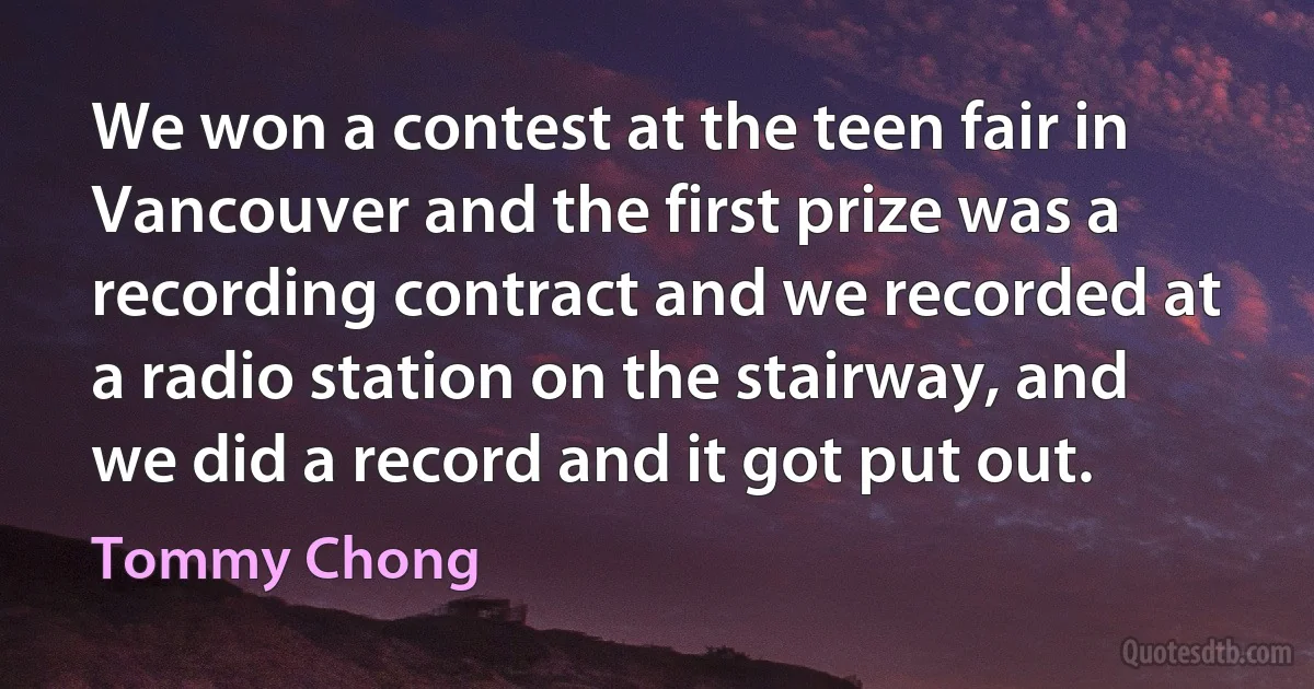 We won a contest at the teen fair in Vancouver and the first prize was a recording contract and we recorded at a radio station on the stairway, and we did a record and it got put out. (Tommy Chong)