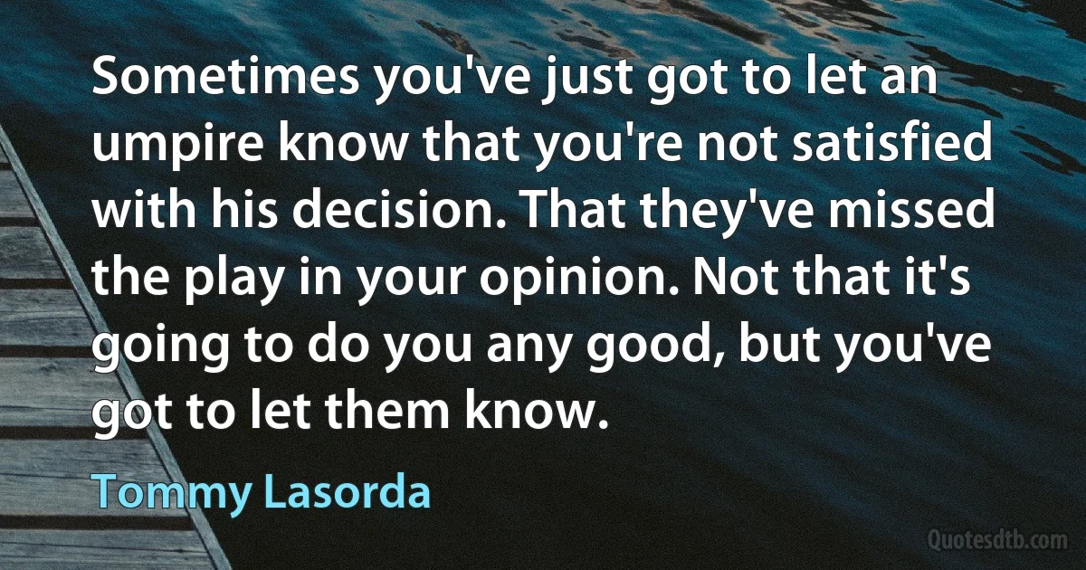 Sometimes you've just got to let an umpire know that you're not satisfied with his decision. That they've missed the play in your opinion. Not that it's going to do you any good, but you've got to let them know. (Tommy Lasorda)