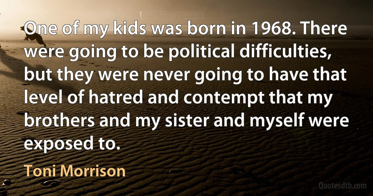 One of my kids was born in 1968. There were going to be political difficulties, but they were never going to have that level of hatred and contempt that my brothers and my sister and myself were exposed to. (Toni Morrison)