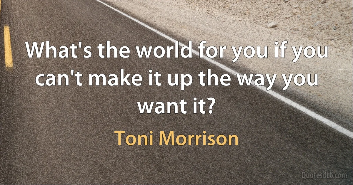 What's the world for you if you can't make it up the way you want it? (Toni Morrison)