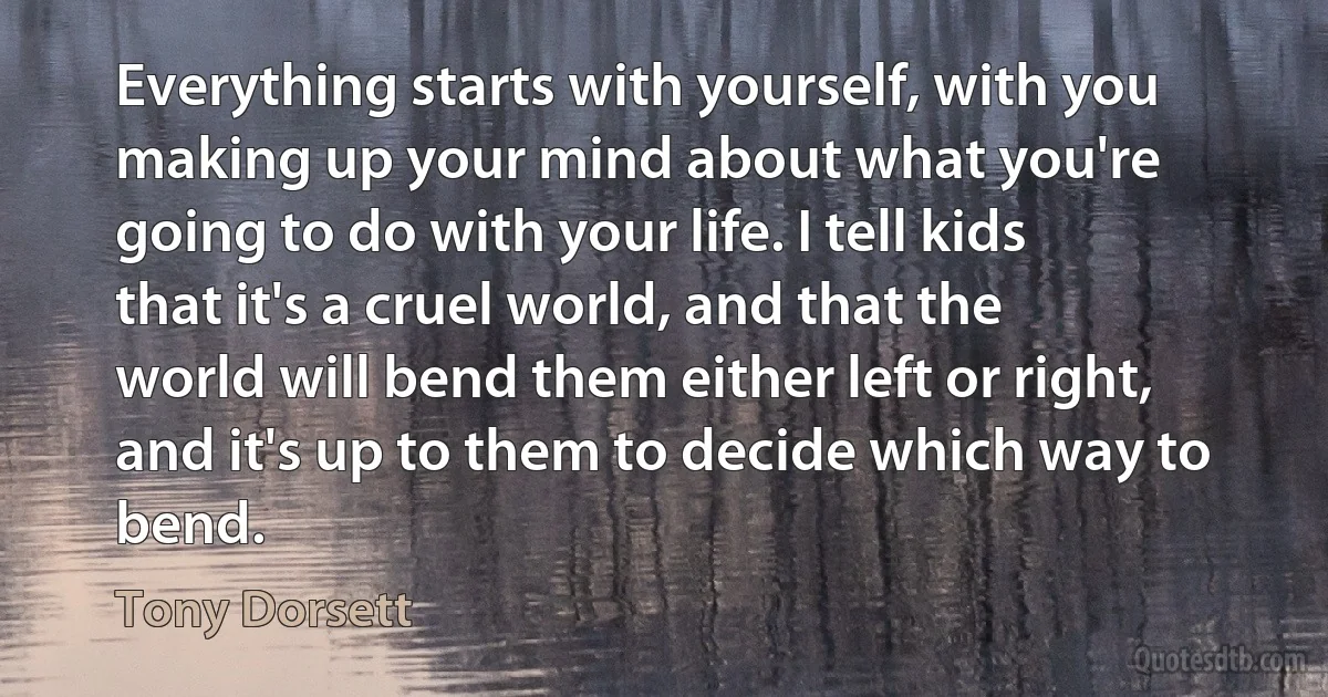 Everything starts with yourself, with you making up your mind about what you're going to do with your life. I tell kids that it's a cruel world, and that the world will bend them either left or right, and it's up to them to decide which way to bend. (Tony Dorsett)