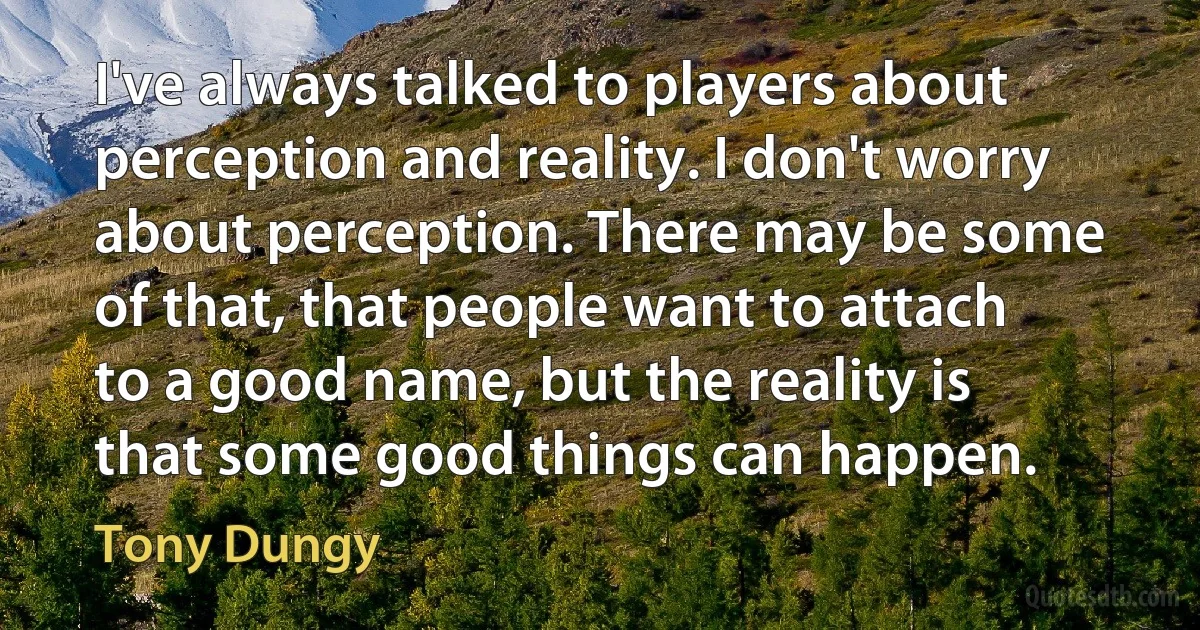 I've always talked to players about perception and reality. I don't worry about perception. There may be some of that, that people want to attach to a good name, but the reality is that some good things can happen. (Tony Dungy)