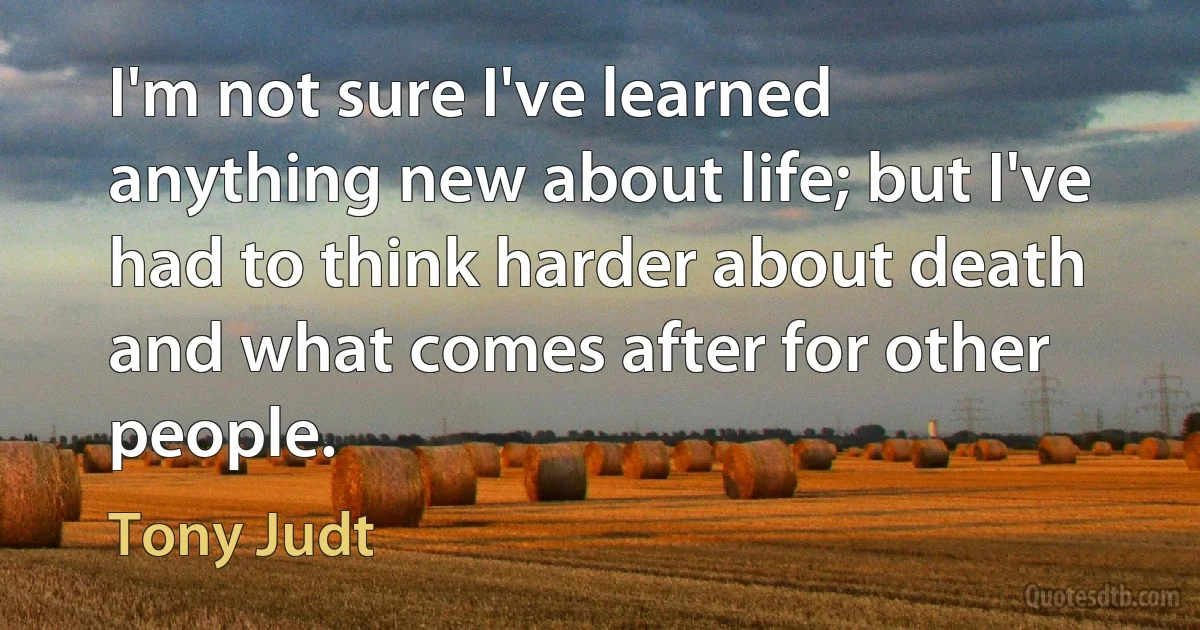 I'm not sure I've learned anything new about life; but I've had to think harder about death and what comes after for other people. (Tony Judt)