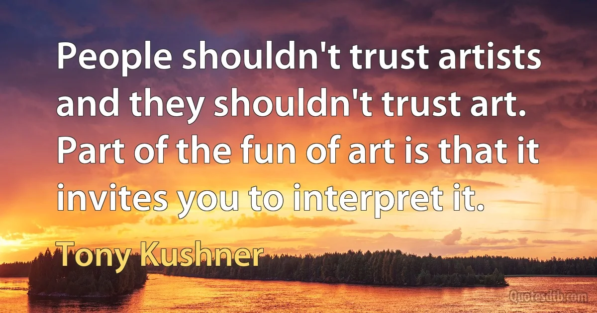 People shouldn't trust artists and they shouldn't trust art. Part of the fun of art is that it invites you to interpret it. (Tony Kushner)