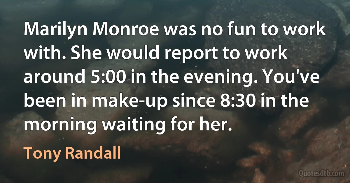 Marilyn Monroe was no fun to work with. She would report to work around 5:00 in the evening. You've been in make-up since 8:30 in the morning waiting for her. (Tony Randall)