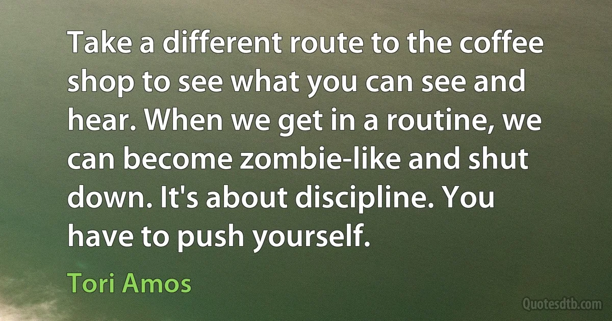 Take a different route to the coffee shop to see what you can see and hear. When we get in a routine, we can become zombie-like and shut down. It's about discipline. You have to push yourself. (Tori Amos)