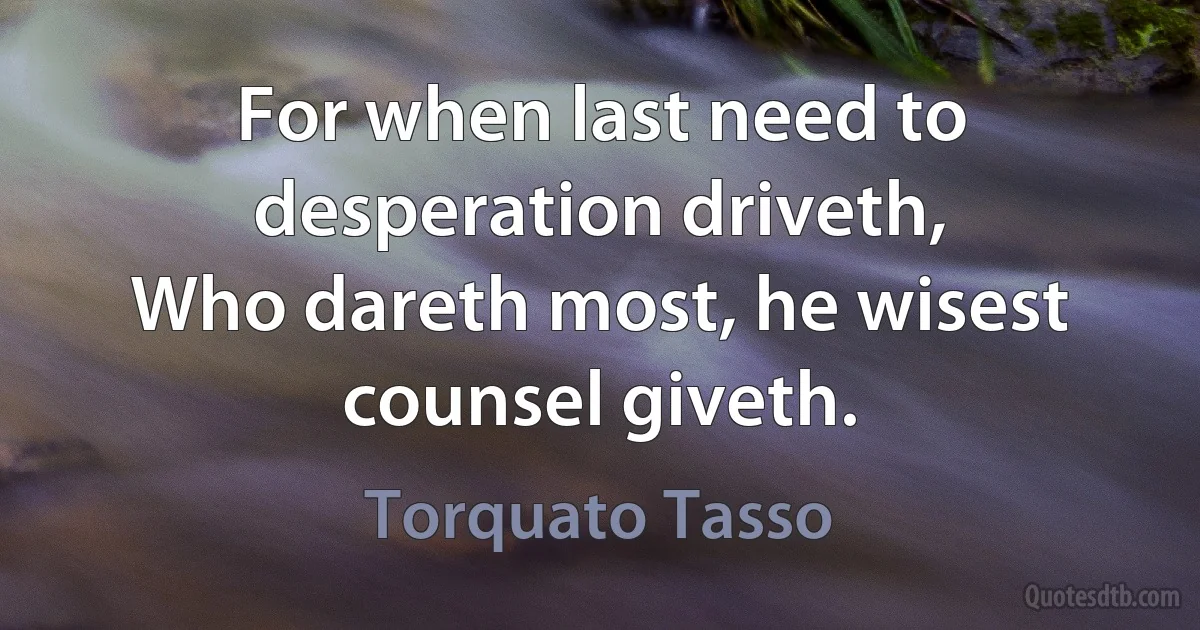 For when last need to desperation driveth,
Who dareth most, he wisest counsel giveth. (Torquato Tasso)