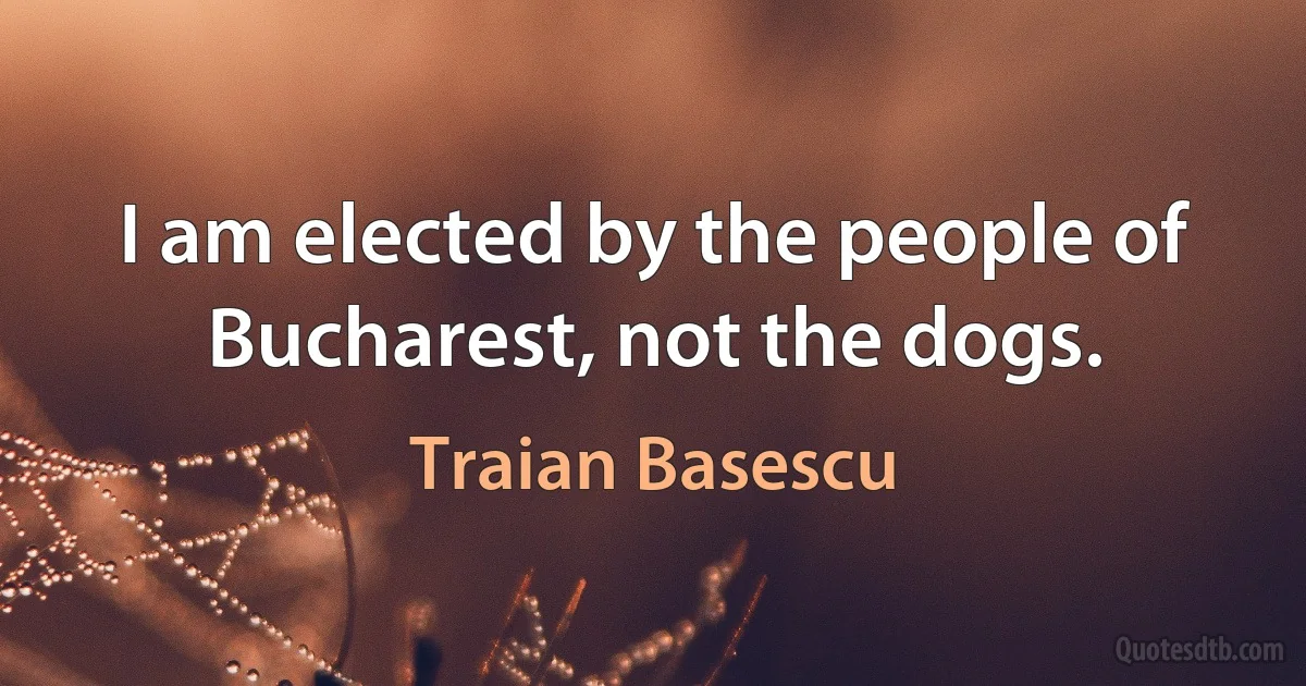 I am elected by the people of Bucharest, not the dogs. (Traian Basescu)