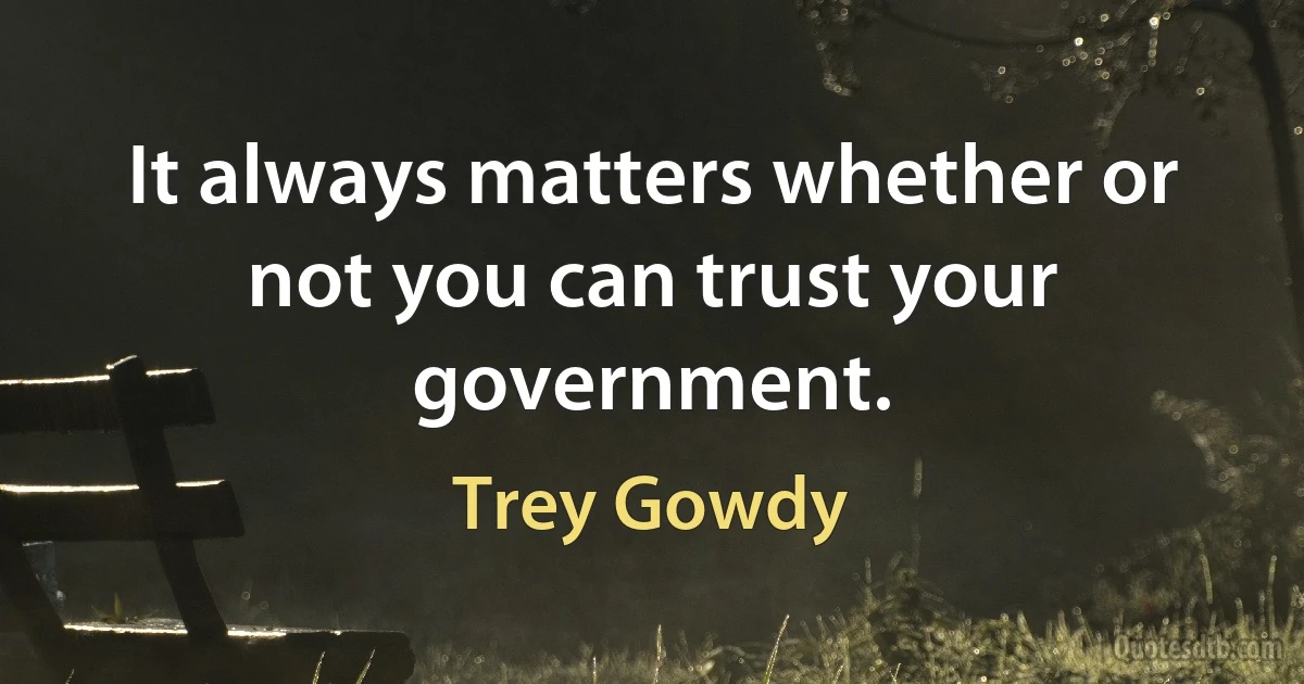 It always matters whether or not you can trust your government. (Trey Gowdy)