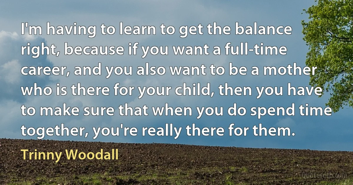 I'm having to learn to get the balance right, because if you want a full-time career, and you also want to be a mother who is there for your child, then you have to make sure that when you do spend time together, you're really there for them. (Trinny Woodall)