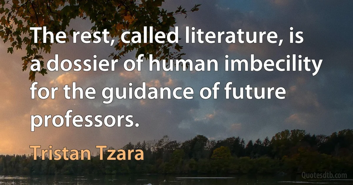 The rest, called literature, is a dossier of human imbecility for the guidance of future professors. (Tristan Tzara)