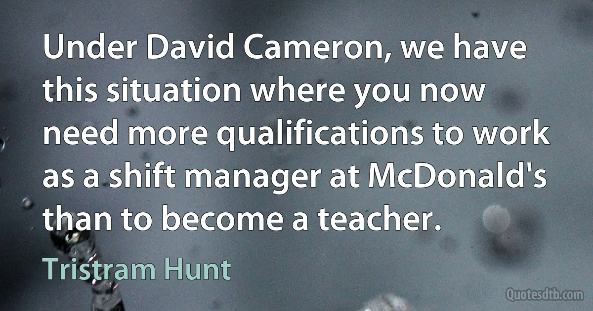 Under David Cameron, we have this situation where you now need more qualifications to work as a shift manager at McDonald's than to become a teacher. (Tristram Hunt)