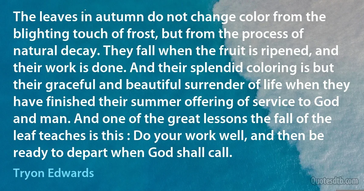 The leaves in autumn do not change color from the blighting touch of frost, but from the process of natural decay. They fall when the fruit is ripened, and their work is done. And their splendid coloring is but their graceful and beautiful surrender of life when they have finished their summer offering of service to God and man. And one of the great lessons the fall of the leaf teaches is this : Do your work well, and then be ready to depart when God shall call. (Tryon Edwards)