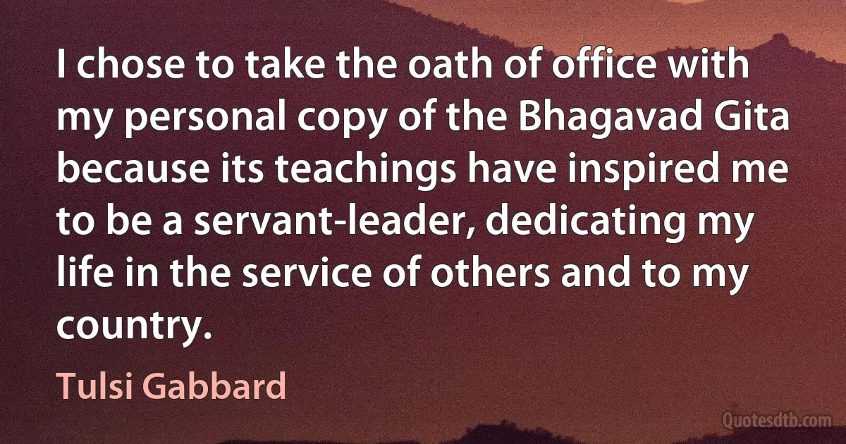 I chose to take the oath of office with my personal copy of the Bhagavad Gita because its teachings have inspired me to be a servant-leader, dedicating my life in the service of others and to my country. (Tulsi Gabbard)