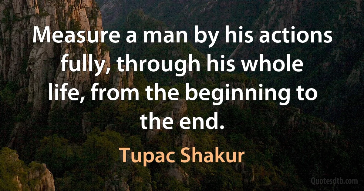 Measure a man by his actions fully, through his whole life, from the beginning to the end. (Tupac Shakur)