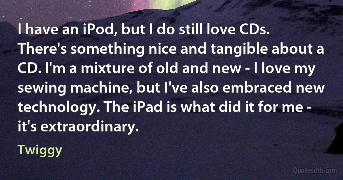 I have an iPod, but I do still love CDs. There's something nice and tangible about a CD. I'm a mixture of old and new - I love my sewing machine, but I've also embraced new technology. The iPad is what did it for me - it's extraordinary. (Twiggy)