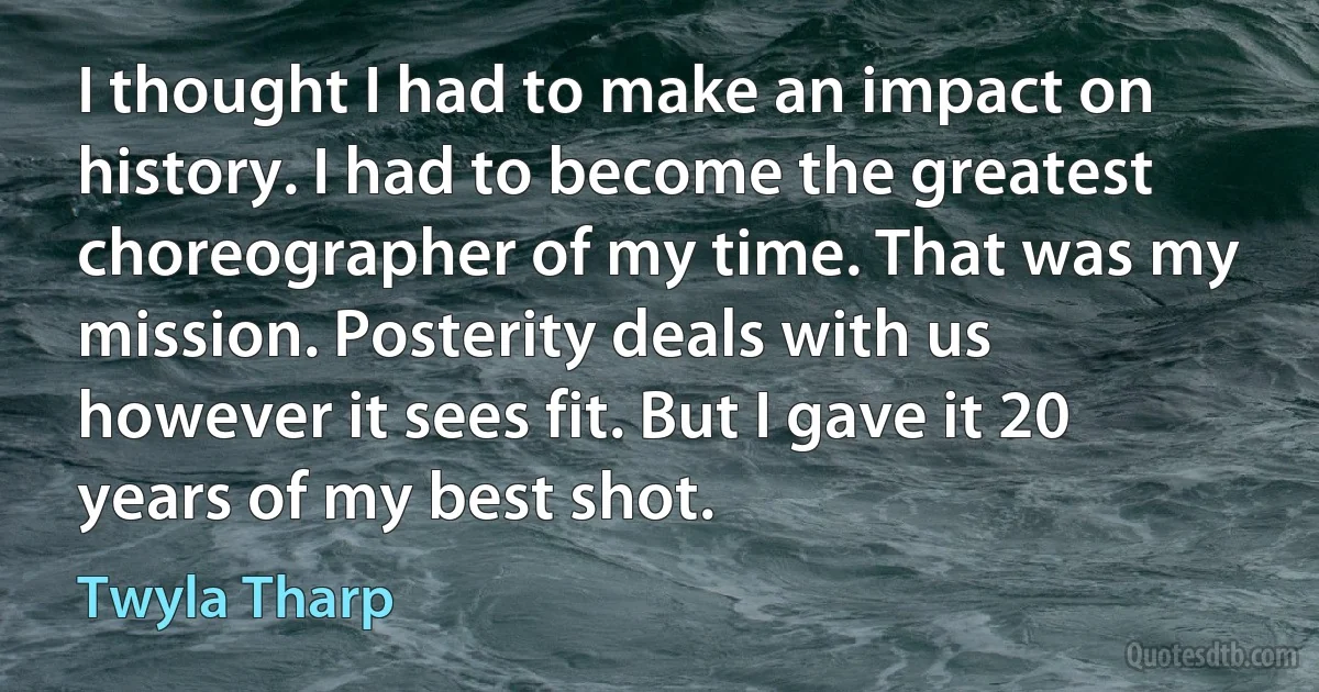 I thought I had to make an impact on history. I had to become the greatest choreographer of my time. That was my mission. Posterity deals with us however it sees fit. But I gave it 20 years of my best shot. (Twyla Tharp)