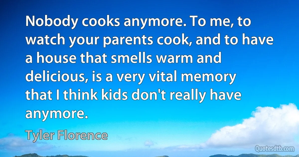 Nobody cooks anymore. To me, to watch your parents cook, and to have a house that smells warm and delicious, is a very vital memory that I think kids don't really have anymore. (Tyler Florence)