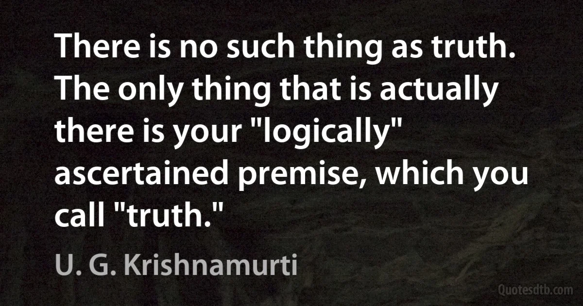 There is no such thing as truth. The only thing that is actually there is your "logically" ascertained premise, which you call "truth." (U. G. Krishnamurti)