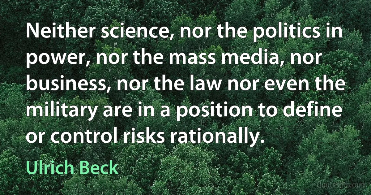 Neither science, nor the politics in power, nor the mass media, nor business, nor the law nor even the military are in a position to define or control risks rationally. (Ulrich Beck)