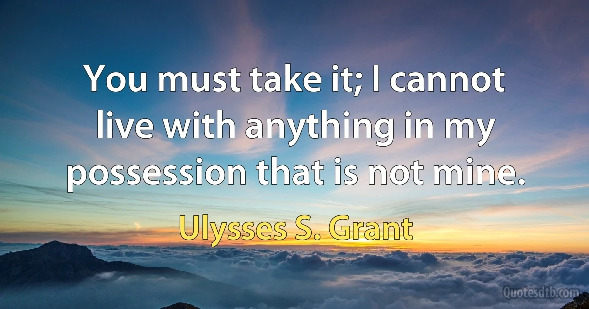 You must take it; I cannot live with anything in my possession that is not mine. (Ulysses S. Grant)