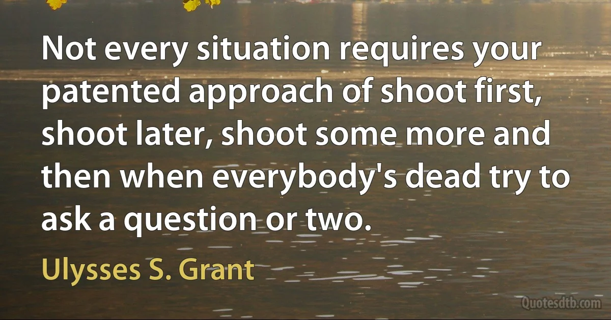 Not every situation requires your patented approach of shoot first, shoot later, shoot some more and then when everybody's dead try to ask a question or two. (Ulysses S. Grant)