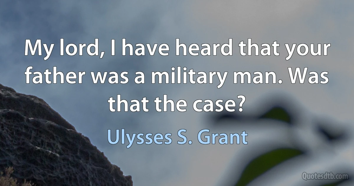 My lord, I have heard that your father was a military man. Was that the case? (Ulysses S. Grant)