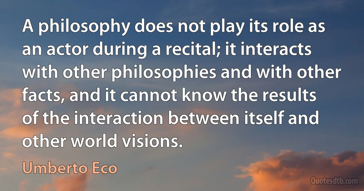 A philosophy does not play its role as an actor during a recital; it interacts with other philosophies and with other facts, and it cannot know the results of the interaction between itself and other world visions. (Umberto Eco)