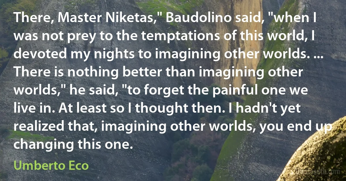 There, Master Niketas," Baudolino said, "when I was not prey to the temptations of this world, I devoted my nights to imagining other worlds. ... There is nothing better than imagining other worlds," he said, "to forget the painful one we live in. At least so I thought then. I hadn't yet realized that, imagining other worlds, you end up changing this one. (Umberto Eco)